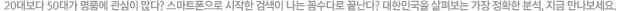 20대보다 50대가 명품에 관심이 많다? 스마트폰으로 시작한 검색이 나는 꼼수다로 끝난다? 대한민국을 살펴보는 가장 정확한 분석, 지금 만나보세요.